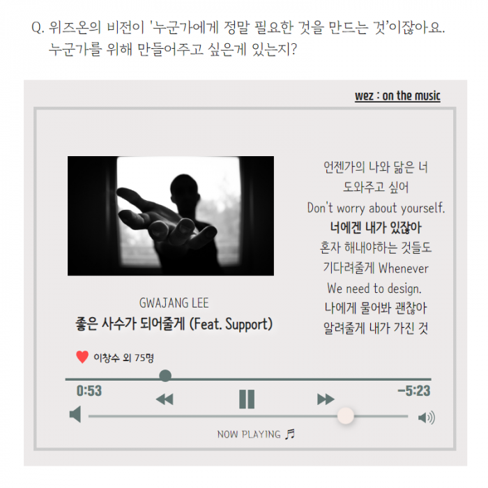 Q. 위즈온의 비전이 ' 누군가에게 필요한 것을 만드는 것'이잖아요. 누군가를 위해 만들어주고 싶은게 있는지? , wez : on the music 언젠가의 나와 닮은 너 Don ' t worry about yourself. 너에겐 내가 있잖아 혼자 해내야하는 것들도 기다려줄게 Whenever We need to design. 나에게 물어봐 괜찮아 알려줄게 내가 기진 것 , GWAJANG LEE 좋은 사수가 되어줄게 ( Feat. Support) , 이창수 외 75명, now PLAYING ,