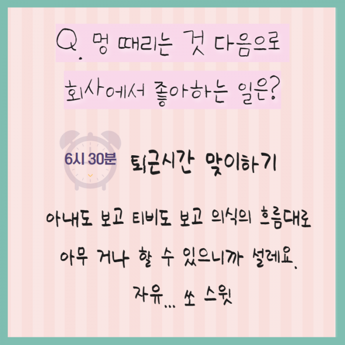 Q. 멍 때리는 것 다음으로 회사에서 좋아하는 일은? 6시 30분 퇴근시간 맞이하기 아내도 보고 티비도 보고 의식의 흐름대로 아무거나 할 수 있으니까 설레요. 자유... 쏘 스윗