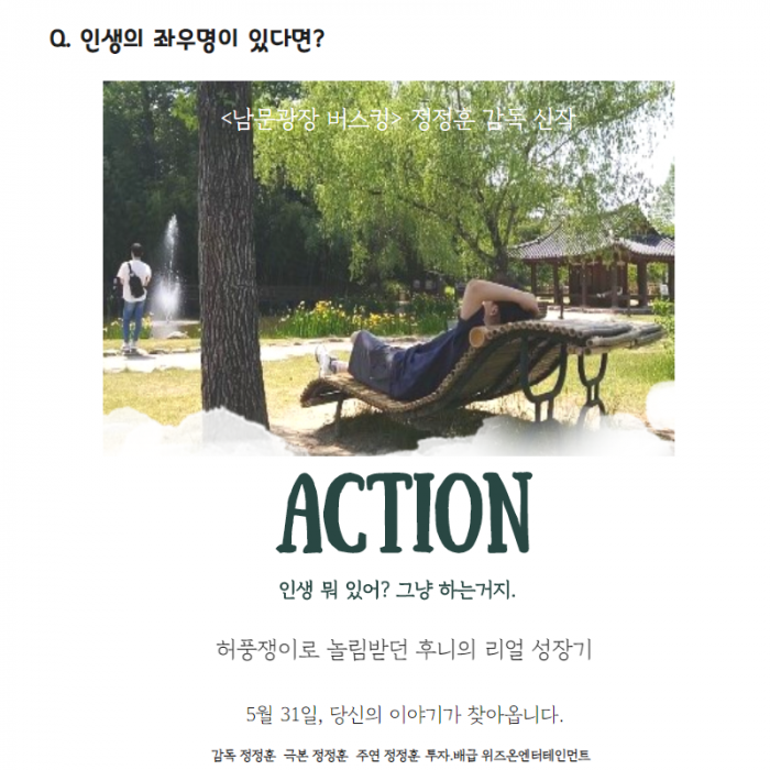 Q. 인생의 좌우명이 있다면? ACTION 인생 뭐 있어? 그냥 하는거지. 허풍쟁이로 놀림받던 후니의 리얼 성장기 5월 31일, 당신의 이야기가 찾아옵니다. 감독 정정훈 ,극본 정정훈, 주연 정정훈, 투자/배급 위즈온엔터테이먼트
