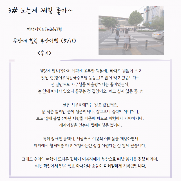 3# 노는게 제일 좋아~ 여행메이드(made)팀 무장애 힐링 부산여행 (5/11) <후기> : 힐링에 집착(?)하며 계획에 몰두한 덕분에, 바다도 원없이 보고 맛난 것(광어우럭칼국수도뎅 등등...) 도 많이 먹고 왔습니다~ 전 날만해도 사무실을 어슬렁거리는 좀비였는데, 눈 앞에 바다가 있으니 꿈꾸는 것 같았어요. 깨고 싶지 않은 꿈...☆ 물론 시무룩해지는 일도 많았어요. 문 턱은 없지만 문이 철문이거나, 알고보니 입석이 아니거나, 보도 옆에 불법주차된 차량들 때문에 차도로 위험하게 가야하거나, 캐리어길은 있는데 휠체어 길은 없거나, 특히 장애인 콜택시, 저상버스 이용의 어려움을 체감하면서 타지에서 휠체어를 타고 여행하는건 정말 어렵다는 걸 알게 되었습니다. 그래도 우리의 여행이 또 다른 휠체어 이용자에게 부산으로 떠날 용기를 주기 바라며, 여행 과정에서 얻은 정보 하나하나 소듕히 디테일하게 기록했답니다.