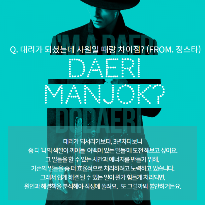 Q. 대리가 되셨는데 사원일 때랑 차이점 (FROM. 정스타 ) , DAERI MANJOK ? , 대리가 되서라기보다, 3년차다보니 좀더 ' 나의 색깔이 끼어들 여백이 있는 일들 '에 도전해보고 싶어요. 그일들을 할 수 있는 시간과 에너지를 만들기 위해, 기존의 일들을 좀 더 쉽게 해결 될 수 있는 일이 뭔가 힘들게 처리되면, 원인과 해결책을 분석해야 직성에 풀려요. 또 그럴까봐 불안하거든요. ,