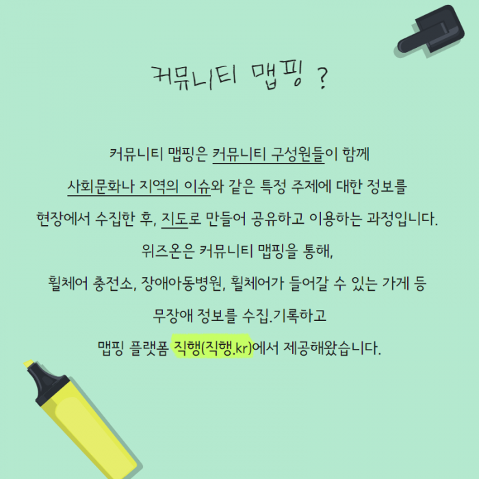 커뮤니티 맵핑? 커뮤니티 맵핑은 커뮤니티 구성원들이 함께 사회문화나 지역의 이슈와 같은 특정 주제에 대한 정보를 현장에서 수집한 후, 지도로 만들어 공유하고 이용하는 과정입니다. 위즈온은 커뮤니티 맵핑을 통해, 휠체어 충전소, 장애아동병원, 휠체어가 들어갈 수 있는 가게 등 무장애 정보를 수집, 기록하고 맵핑 플랫폼 직행(직행.KR)에서 제공해왔습니다.