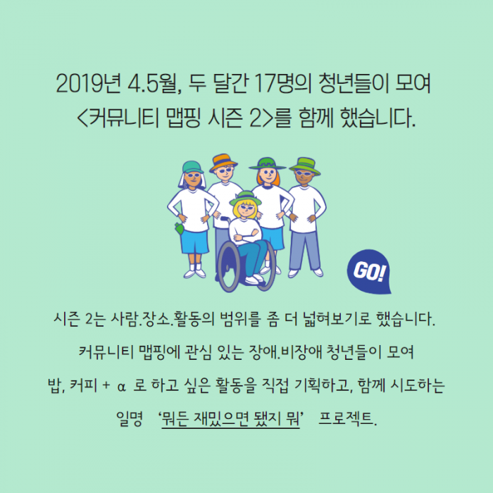 2019년 4.5월, 두 달간 17명의 청년들이 모여 <커뮤니티 맵핑 시즌2> 를 함께 했습니다. 시즌 2는 사람. 장소. 활동의 범위를 좀 더 넓혀보기로 했습니다. 커뮤니티 맵핑에 관심 있는 장애. 비장애 청년들이 모여 밥, 커피 + α 로 하고 싶은 활동을 직접 기획하고, 함께 시도하는 일명 '뭐든 재밌으면 됐지 뭐' 프로젝트