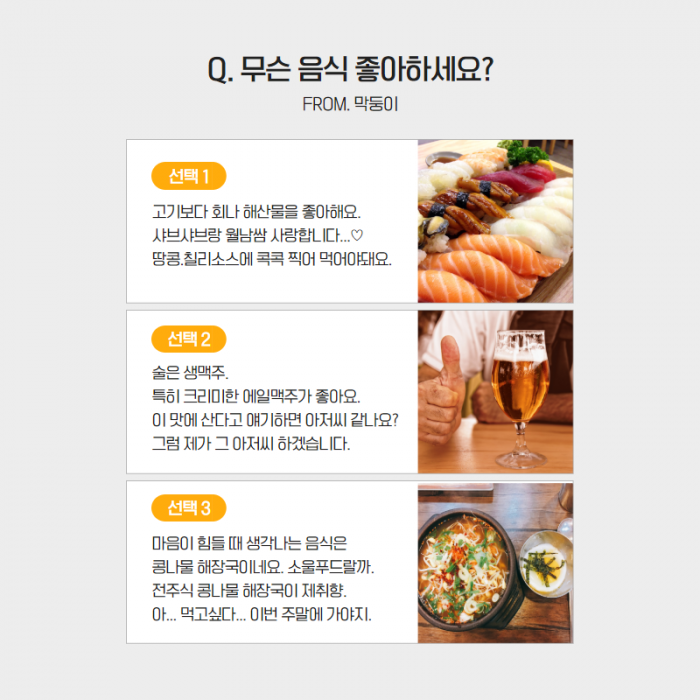 Q. 무슨 음식 좋아하세요? (FROM. 막둥이) , 선택1. 고기보다 회나 해산물을 좋아해요. 샤브샤브랑 월남쌈 사랑합니다...   선택2. 술은 생맥주. 특히 크리미한 에일맥주가 좋아요. 이 맛에 산다고 애기하면 어저씨 같나요? 그럼 제가 그 아저씨 하겠습니다.  선택 3 . 마음이 힘들 때 생각나는 음식은 콩나물 해장국이네요. 소울푸드랄까.전주식 콩나물 해장국이 제취향. 아...먹고싶다... 이번주 주말에 가야지. ,