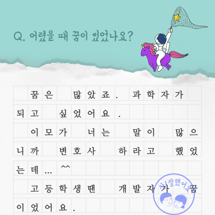 Q. 어렸을 때 꿈이 있었나요 ? , 꿈은 많았죠. 과학자가 되고 싶었어요. 이모가 너는 말이 많으니까 변호사 하라고 했었는데... ^^ 고등학생땐 개발자가 꿈이었어요. ,