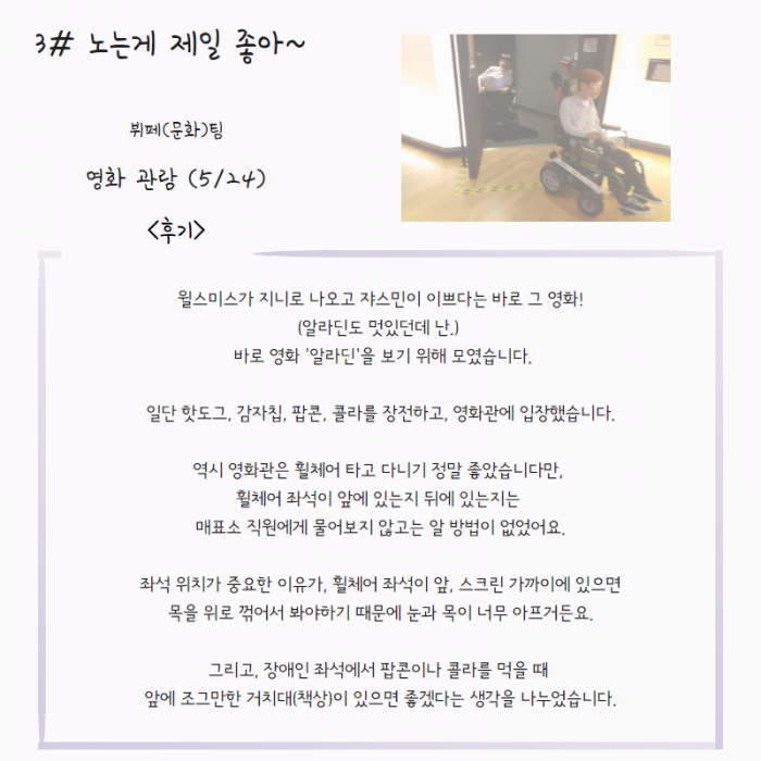 3# 노는게 제일 좋아 ~ , 뷔페(문화)팀 , 영화 관람 (5/24),  <후기 >  윌스미스가 지니로 나오고 쟈스민이 이쁘다는 바로 그 영화 ! ( 알라딘도 멋있던데 난. ) 바로 영화 ' 알라딘' 을 보기 위해 모였습니다. 일단 핫도그,  감자칩, 팝콘, 콜라, 를 장전하고, 영화관에 입장했습니다. 역시 영화관은 휠체어 타고 다니기 정말 좋았습니다만, 휠체어 좌석이 앞에 있는지 뒤에 있는지는 매표소 직원에게 물어보지 않고는 알 방법이 없었어요. 좌석 위치가 중요한 이유가, 휠체어 좌석이 앞, 스크린 가까이에 있으면 목을 위로 꺽어서 봐야하기 때문에 눈과 목이 너무 아프거든요. 그리고,  장애인 좌석에서 팝콘이나 콜라를 먹을 때 앞에 조그만한 거치대(책상)이 있으면 좋겠다는 생각을 나누었습니다. ,