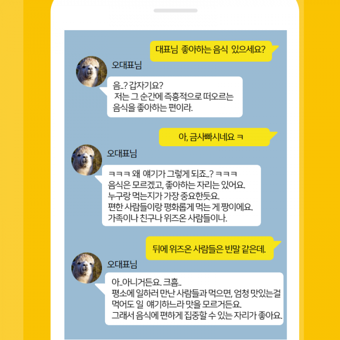 대표님 좋아하는 음식 있으세요? , (오대표님) 음..? 갑자기요? 저는 그순간에 즉흥적으로 떠오르는 음식을 좋아하는 편이라. , 금사빠시네요 ㅋ , (오대표님) ㅋㅋㅋ 왜 애기가 그렇게 되죠...? ㅋㅋㅋ 음식은 모르겠고, 좋아하는 자리는 있어요. 누구랑 먹는지가 가장 중요한듯요. 편한사람들이랑 평화롭게 먹는게 짱이에요. 가족이나 친구나 위즈온 사람들이나. , 뒤에 위즈온 사람들은 빈말 같은데. , (오대표님) 아..아니거든요. 크흠.. 평소에 일하러 만난 사람들과 먹으면, 엄청 맛있는걸 먹어도 일 애기하느라 맛을 모르거든요. 그래서 음식에 편하게 집중 할 수 있는 자리가 좋아요. ,