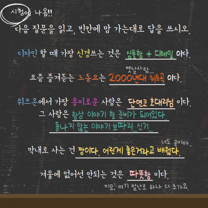 시험에 나옴!! 다음 질문을 읽고, 빈칸에 맘 가는대로 답을 쓰시오. 디자인 할 때 가장 신경쓰는 것은 심플함 + 디테일이다. 요즘 즐겨듣는 노동요는 2000년대 히트곡이다(옛날사람). 위즈온에서 가장 흥미로운 사람은 단연코 호대리님이다. 그 사람은 항상 이야기 할 준비가 되어있다. 동나지 않는 이야기 보따리... 신기.... 막내로 사는 건 짱이다. 어린게 좋은거라고 배웠다.(너도 곧이야), 겨울에 없어선 안되는 것은 따뜻함 이다.(이모 여기 발난로 하나 더 추가요.)