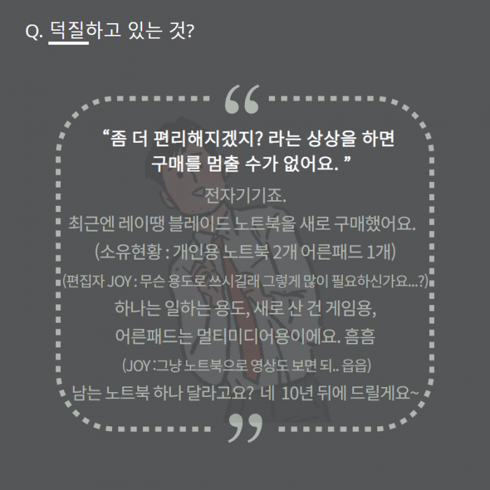Q. 덕질하고 있는 것? , "좀 더 편리해지겠지? 라는 상상을 하면 구매를 멈출 수가 없어요. " , 전자기기죠. , 최근엔 레이땡 블레이드 노트북을 새로 구매했어요. , (소유현황 : 개인용 노트북 2개 어른패드 1개) , (편집자 JOY : 무슨 용도로 쓰시길래 그렇게 많이 필요하신가요...?) , 하나는 일하는용도, 새로 산건 게임용, 어른패드는 멀티미디어용이에요. 흠흠 , (JOY : 그냥 노트북으로 영상도 보면되.. 읍읍) , 남는 노트북 하나 달라고요? 네 10년 뒤에 드릴게요~ , 