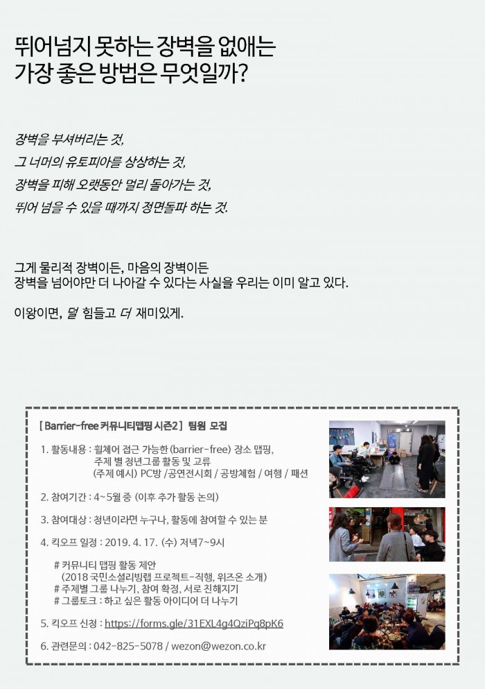 뛰어넘지 못하는 장벽을 없애는 가장 좋은 방법은 무엇일까?  장벽을 부셔버리는 것, 그 너머의 유토피아를 상상하는 것, 장벽을 피해 오랫동안 멀리 돌아가는 것, 뛰어 넘을 수 있을 때 까지 정면돌파 하는 것. 그게 물리적 장벽이든, 마음의 장벽이든 장벽을 넘어야만 더 나아갈 수 있다는 사실을 우리는 이미 알고 있다. 이왕이면, 덜 힘들고 더 재미있게. [Barrier free 커뮤니티맵핑 시즌2] 팀원 모집 1. 활동내용 : 휠체어 접근 가능한(barrier free) 장소 맵핑, 주제 별 청년그룹 활동 및 교류(주체예시) pc방 / 공연전시회/ 공방체험/ 여행/ 패션 2. 참여기간 : 4~5월 중(이후 추가 활동 논의) 3. 참여대상: 청년이라면 누구나, 활동에 참여할 수 있는 분 4. 킥오프 일정 :2019년 4월 17일 수요일 저녁 7~9시 # 커뮤니티 맵핑 활동제한(2019국민소셜리빙랩 프로젝트 직행, 위즈온소개), # 주제별 그룹 나누기, 참여 확정, 서로 친해지기, #그룹토크 : 하고 싶은 활동 아이디어 더 나누기 5. 킥오프 신청 : https://forms.gle/31exl4g4qzipq8pk6, 6. 관련문의 : 042-825-5078/wezon@wezon.co.kr