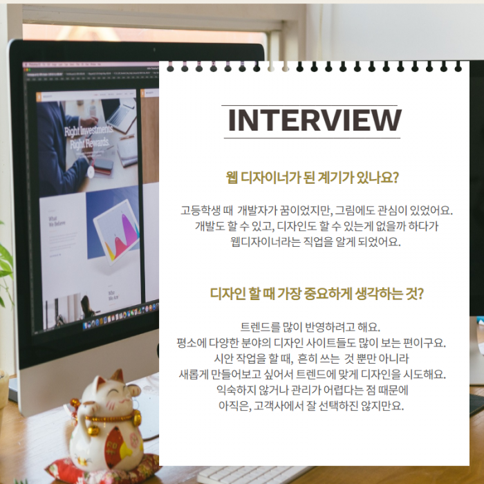 INTERVLEW , 웹디자이너가 된 계기가 있나요? , 고등학생 때 개발자가 꿈이었지만, 그림에도 관심이 있었어요. 개발도 할 수 있고, 디자인도 할 수 있는게 없을까 하다가 웹디자이너라는 직업을 알게되었어요. , 디자인 할때 가장 중요하게 생각하는것? , 트렌드를 많이 반영하려고 해요. 평소에 다양한 분야의 디자인 사이트들도 많이 보는 편이구요. 시안 작업을 할 때, 흔히 쓰는 것 뿐만 아니라 새롭게 만들어보고 싶어서 트렌드에 맞게 디자인을 시도해요. 익숙하지 않거나 관리가 어렵다는 점 때문에 아직은, 고객사에서 잘 선택하진 않지만요. ,