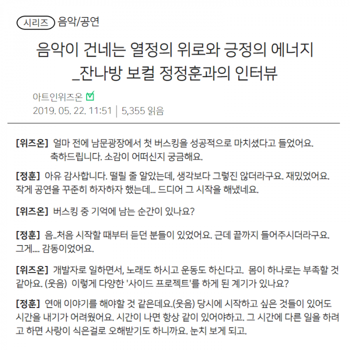 시리즈(음악/공연), 음악이 건네는 열정의 위로와 긍정의 에너지 잔나방 보컬 정정훈과의 인터뷰(아트인위즈온, 2019년 05월 22일 11시 51분 5,355읽음), [위즈온] 얼마 전에 남문광장에서 첫 버스킹을 성공적으로 마치셨다고 들었어요. 축하드립니다. 소감이 어떠실지 궁금해요. [정훈] 아유 감사합니다. 떨릴 줄 알았는데, 생각보다 그렇지 않더라구요. 재밌었어요. 작게 공연을 꾸준히 하자하자 했는데... 드디어 그 시작을 해냈네요. [위즈온] 버스킹 중 기억에 남는 순간이 있나요?, [정훈] 음... 처음 시작할 때부터 듣는 분들이 있었어요. 근데 끝까지 들어주시더라고요. 그게... 감동이었어요.. [위즈온] 개발자로 일하면서, 노래도 하시고 운동도 하신다고, 몸이 하나로는 부족할 것 같아요(웃음) 이렇게 다양한'사이드 프로젝트'를 하게 된 계기가 있나요?, [정훈] 연애 이야기를 해야할 것 같은데요.(웃음) 당시에 시작하고 싶은 것들이 있어도 시간을 내기가 어려웠어요. 시간이 나면 항상 같이 있어야 하고, 그 시간에 다른 일을 하려고 하면 사랑이 식은걸로 오해받기도 하니까요. 눈치보게 되고