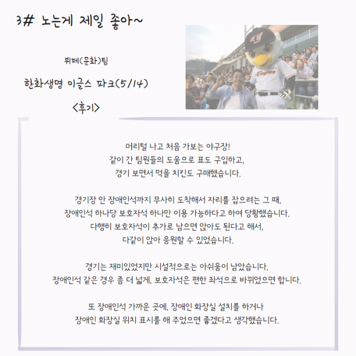 3# 노는게 제일 좋아 ~ , 뷔페(문화)팀, 한화생명 이글스 파크(5/14) , < 후기 >  머리털 나고 처음 가보는 야구장 ! 같이 간 팀원들의 도움으로 표도 구입하고, 경기 보면서 먹을 치킨도 구매했습니다. 경기장 안 장애인석까지 무사히 도착해서 자리를 잡으려는 그 때 , 장애인석 하나당 보호자석 하나만 이용 가능하다고 하여 당황했습니다. 다행히 보호자석이 추가로 남으면 앉아도 된다고 해서, 다같이 앉아 응원할 수 있었습니다. 경기는 재미있었지만 시설적으로는 아쉬움이 남았습니다. 장애인석 같은 경우 좀 더 넓게, 보호자석은 편한 좌석으로 바뀌었으면 합니다. 또 장애인 가까운 곳에, 장애인 화장실 설치를 하거나 장애인 화장실 위치 표시를 해 주었으면 좋겠다고 생각했습니다. , 