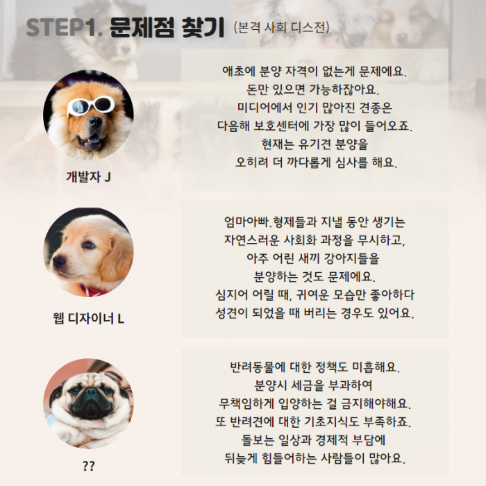 STEP1. 문제점 찾기 개발자J : 애초에 분양 자격이 없는게 문제에요. 돈만 있으면 가능하잖아요. 미디어에서 인기 많아진 견종은 다음 해 보호센터에 가장 많이 들어오죠. 현재는 유기견 분양을 오히려 더 까다롭게 심사를 해요. 웹디자이너L : 엄마아빠.형제들과 지낼 동안 생기는 자연스러운 사회화 과정을 무시하고, 아주 어린 새끼 강아지들을 분양하는 것도 문제에요. 심지어 어릴 때, 귀여운 모습만 좋아하다 성견이 되었을 때 버리는 경우도 있어요. ??: 반려동물에 대한 정책도 미흡해요. 분양시 세금을 부과하여 무책입하게 입양하는 걸 금지해야 해요. 또 반려견에 대한 기초지식도 부족하죠. 돌보는 일상과 경제적 부담에 뒤늦게 힘들어하는 사람들이 많아요.