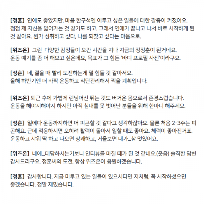[정훈] 연애도 좋았지만, 마은 한구석엔 이루고 싶은 일달에 대한 갈증이 커졌어요. 점점 제 자신을 잃어가는 것 같기도 하고, 그래서 연애가 끝나고 나서 바로 시작하게 된 것 같아요. 뭔가 성취하고 싶다, 나를 되찾고 싶다는 마음으로, [위즈온] 그런 다양한 감정들이 오간 시간을 지나 지금의 정정훈이 된거네요. 운동 얘기를 좀 더 해보고 싶은데요, 목표가 그 힘든 '바디 프로필 사진'이라고요, [정훈] 네, 젊을 때 빨리 도전하는게 덜 힘들 것 같아서요. 올해 하반기엔 더 바짝 운동하고 식단관리해서 찍을 계획입니다, [위즈온] 퇴근 후에 가볍게 런닝머신 뛰는 것도 버거운 몸으로서 존경스럽습니다. 운동을 해야지해야지 하지만 아직 침대를 못 벗어난 분들을 위해 한마디 해주세요, [정훈] 일에다 운동까지하면 더 피곤할 것 같다고 생각하잖아요. 물론 처음 2-3주는 피곤해요. 근데 적응하시면 오히려 활력이 돌아서 일할 때도 좋아요. 체력이 좋아진거죠. 운동하고 샤워 딱 하고 나오면 상쾌하고, 거울부면 내가... 참 멋있어요, [위즈온] 네에... 대답하시는거보니 인터뷰를 마칠 때가 된 것 같네요(웃음)솔직한 답변 감사드리구요. 정훈씨의 도전, 항상 위즈온이 응원하겠습니다, [정훈] 감사합니다. 지금 미루고 있는 일들이 있으시다면 저처럼, 꼭 시작하셨으면 좋겠습니다. 정말 재밌습니다.