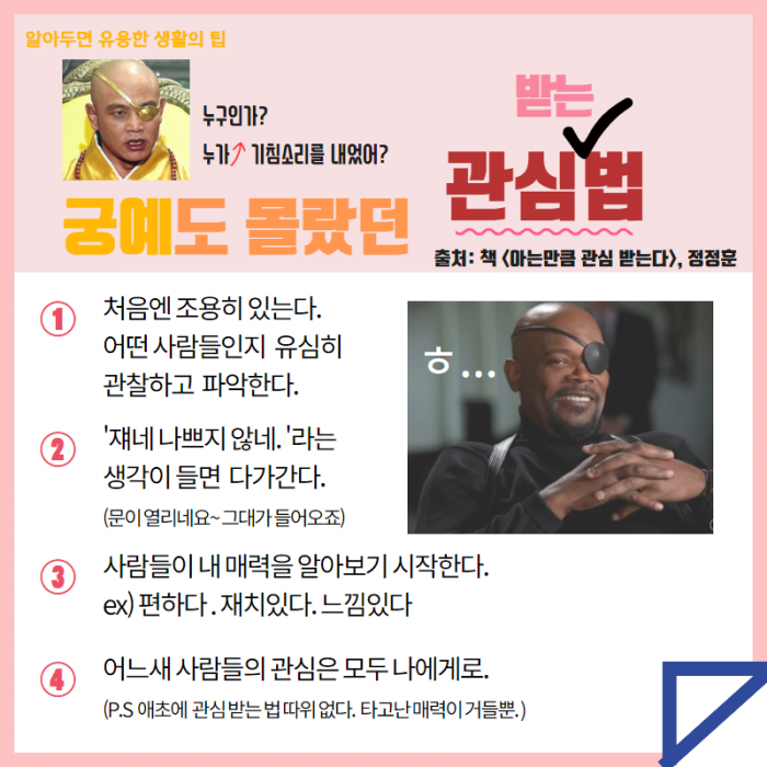 알아두면 유용한 생활의 팁: 누구인가? 누가 기침소리를 내었어? 궁예도 몰랐던 관심받는 법, 출처: 책<아는만큼 관심 받는다>, 정정훈 1. 처음엔 조용히 있는다. 어떤 사람들인지 유심히 관찰하고 파악한다, 2. '쟤네 나쁘지 않네.' 라는 생각이 들면 다가간다. (문이 열리네요~ 그대가 들어오죠), 3 사람들이 내 매력을 알아보기 시작한다. EX)편하다. 재치있다. 느낌있다, 4. 어느새 사람들의 관심은 모두 나에게로(p.s 애초에 관심 받는 법 따윈없다. 타고난 매력이 거들뿐)
