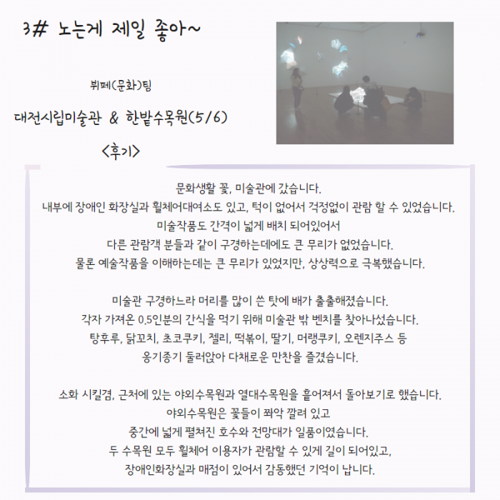 3# 노는게 제일 좋아~ 뷔페(문화)팀 대전시립미술관 & 한밭수목원(5/6) <후기> : 문화생활 꽃, 미술관에 갔습니다. 내부에 장애인 화장실과 휠체어대여소도 있고, 턱이 없어서 걱정없이 관람 할 수 있었습니다. 미술작품도 간격이 넓게 배치 되어있어서 다른 관람객 분들과 같이 구경하는데도 큰 무리가 없었습니다. 물론 예술작품을 이해하는데 큰 무리가 있었지만, 상상력으로 극복했습니다. 미술관 구경하느라 머리를 많이 쓴 탓에 배가 출출해졌습니다. 각자 가자온 0.5인분의 간식을 먹기 위해 미술관 밖 벤치를 찾아 나섰습니다. 탕후루, 닭꼬치, 초코쿠키, 젤리, 떡볶이, 딸기, 머랭쿠키, 오렌지주스 등 옹기종기 둘러앉아 다채로운 만찬을 즐겼습니다. 소화 시킬겸, 근처에 있는 야외 수목원과 열대 수목원을 흩어져서 돌아보기로 했습니다. 야외수목원은 꽃들이 쫘악 깔려 있고 중간에 넓게 펼쳐진 호수와 전망대가 일품이었습니다. 두 수목원 모두 휠체어 이용자가 관람할 수 있게 길이 되어있고,  장애인 화장실과 매점이 있어서 감동했던 기억이 납니다.