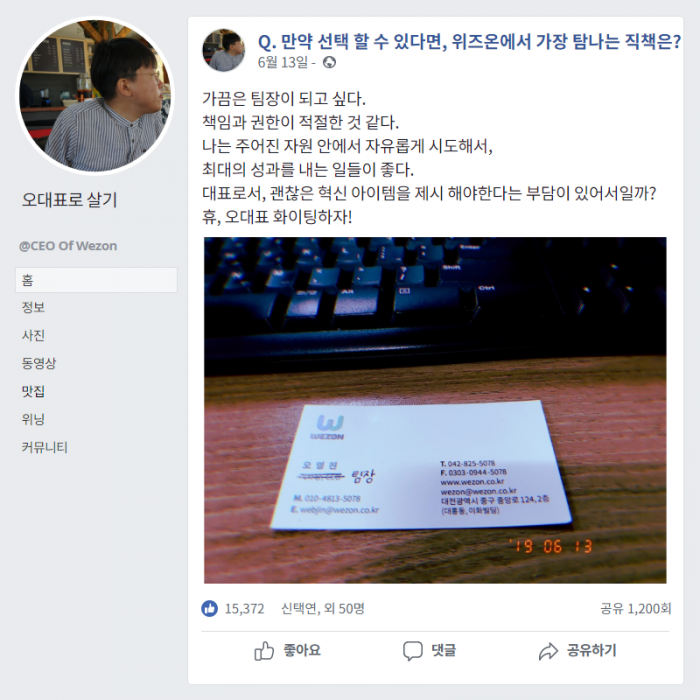 Q. 만약 선택 할 수 있다면, 위즈온에서 가장 탐나는 직책은? , (6월13일) , 가끔은 팀장이 되고 싶다. 책임과 권한이 적절한 것 같다. 나는 주어진 자원 안에서 자유롭게 시도해서, 최대의 성과를 내는 일들이 좋다. 대표로서, 괜찮은 혁신 아이템 제시 해야한다는 부담이 있어서일까? 휴 , 오대표 화이팅하자!
