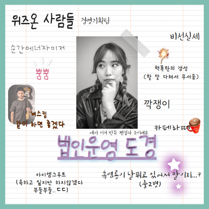 위즈온 사람들 (경영기획팀) , 순간에너자이저 , 뿜뿜 , 버스킹 같이 하면 좋겠다. 비선실세 , 핵폭탄의 갬성( 할 말 다해서 무서움 ) , 깍쟁이 , 카페라떼 , 애가 이거 만든 편집자 조이에요. , 법인운영 도경 , 아이엠 그루트 (욕하고 싶지만 하지 않겠다. 부들부들.. ㄷㄷ) , 흑염룡이 날 뛰고 있어서 말이지.. ㅋ (중2병), 