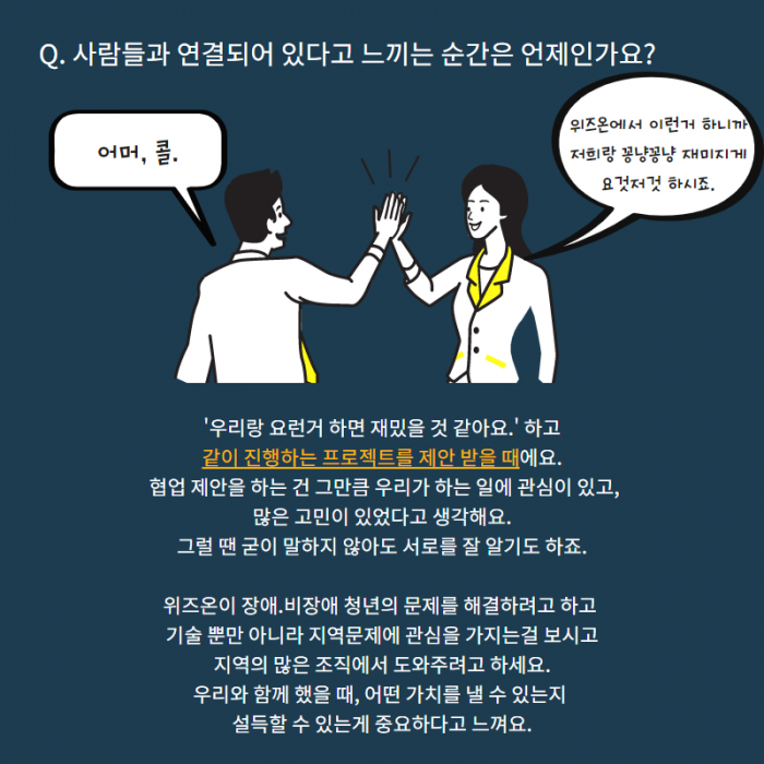Q. 사람들과 연결되어 있다고 느끼는 순간은 언제인가요? , 어머, 콜. , 위즈온에서 이런거 하니까 저희랑 꽁냥꽁냥 재미지죠 요것저것 하시죠. , '우리랑 요런거 하면 재밌을 것 같아요. ' 하고 같이 진행하는 프로젝트를 제안 받을때에요. 협업 제안을 하는 건 그만큼 우리가 하는 일에 관심이 있고, 많은 고민이 있었다고 생각해요. 그럴 땐 굳이 말하지 않아도 서로를 잘 알기도 하죠. 위즈온이 장애.비장애 청년의 문제를 해결하려고 하고 기술 뿐만 아니라 지역문제에 관심을 가지는걸 보시고 지역의 많은 조직에서 도와주려고 하세요. 우리와 함께 했을때, 어떤 가치를 낼 수 있는지 설득할 수 있는게 중요하다고 느껴요.