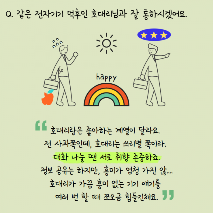 같은 전자기기 덕후인 호대리님과 잘 통하시겠어요. , happy , " 호대리랑은 좋아하는 계열이 달라요. 전 사과쪽인데, 호대리는 쓰리별 쪽이라. 대화 나눌 땐 서로 취향 존중하죠. 정보 공유는 하지만, 흥미가 엄청 가지 않.... 호대리가 가끔 흥미 없는 기기 애기를 여러 번 할 때 쪼오금 힘들긴해요. "