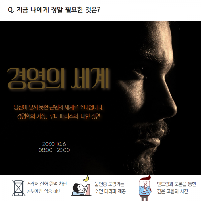 Q. 지금 나에게 정말 필요한 것은 ? , 경영의 세계 , 당신이 닿지 못한 근원의 세계로 초대합니다. 경영학의 거장, 루디 패리스의 내한 강연 , 2030.10.6 , 08:00~23:00 , 거래처 전화 완벽차단 공부에만 집중 ok ! , 불면증 도망가는 수면 테라피 제공 , 멘토링과 토론을 통한 깊은 고찰의 시간 ,